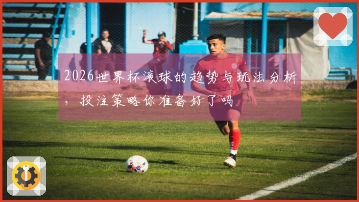 2026世界杯滚球的趋势与玩法分析，投注策略你准备好了吗