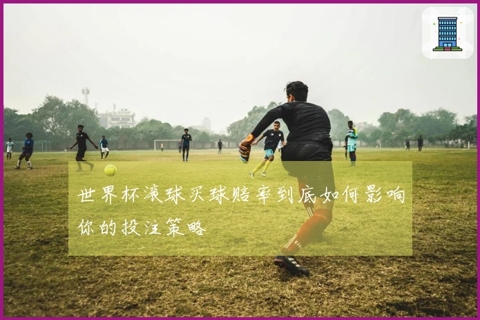 世界杯滚球买球赔率到底如何影响你的投注策略